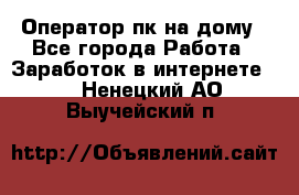 Оператор пк на дому - Все города Работа » Заработок в интернете   . Ненецкий АО,Выучейский п.